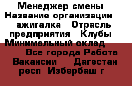 Менеджер смены › Название организации ­ Zажигалка › Отрасль предприятия ­ Клубы › Минимальный оклад ­ 30 000 - Все города Работа » Вакансии   . Дагестан респ.,Избербаш г.